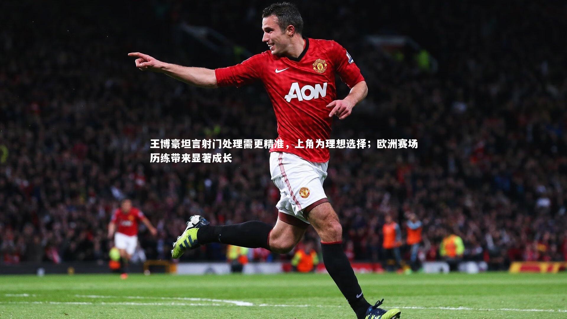 王博豪坦言射门处理需更精准，上角为理想选择；欧洲赛场历练带来显著成长